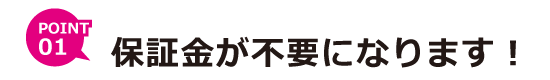 ポイント１　保証金が不要になります！